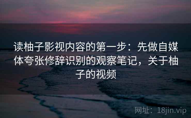 读柚子影视内容的第一步：先做自媒体夸张修辞识别的观察笔记，关于柚子的视频