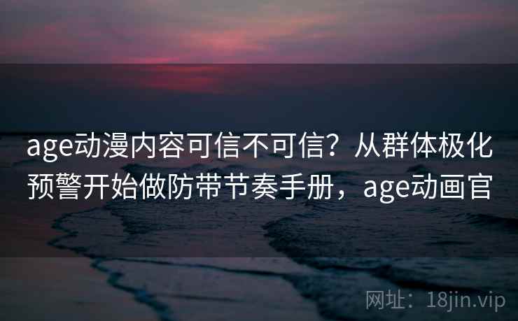age动漫内容可信不可信？从群体极化预警开始做防带节奏手册，age动画官