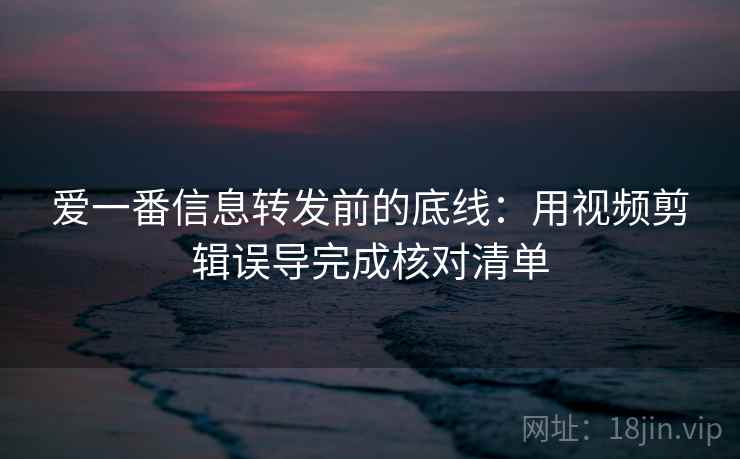 爱一番信息转发前的底线：用视频剪辑误导完成核对清单