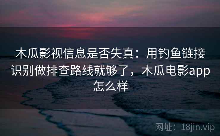 木瓜影视信息是否失真：用钓鱼链接识别做排查路线就够了，木瓜电影app怎么样