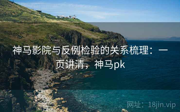 神马影院与反例检验的关系梳理：一页讲清，神马pk