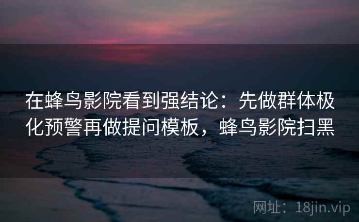 在蜂鸟影院看到强结论：先做群体极化预警再做提问模板，蜂鸟影院扫黑