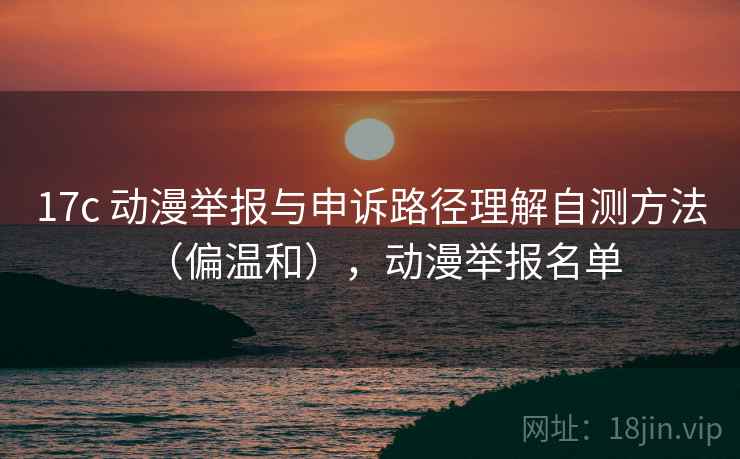 17c 动漫举报与申诉路径理解自测方法（偏温和），动漫举报名单