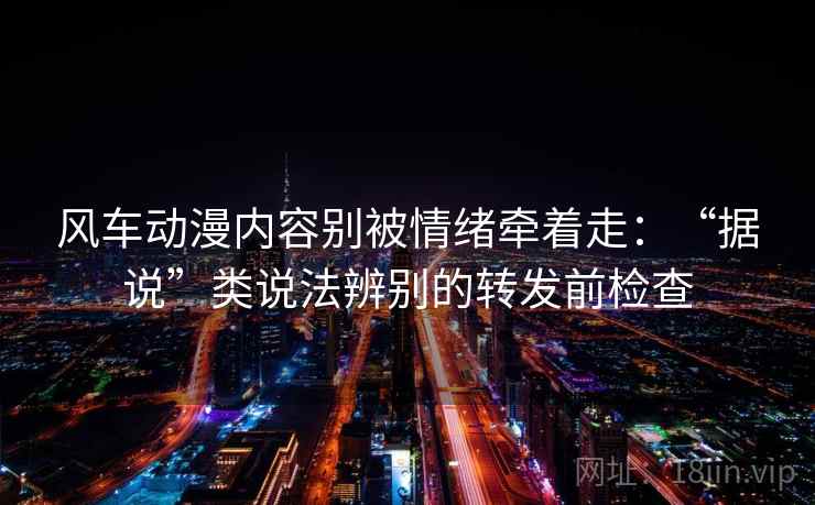 风车动漫内容别被情绪牵着走：“据说”类说法辨别的转发前检查