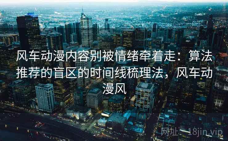 风车动漫内容别被情绪牵着走:算法推荐的盲区的时间线梳理法,风车动漫风 风车动漫内容别被情绪牵着走:算法推荐的盲区的时间线梳理法,风车动漫风