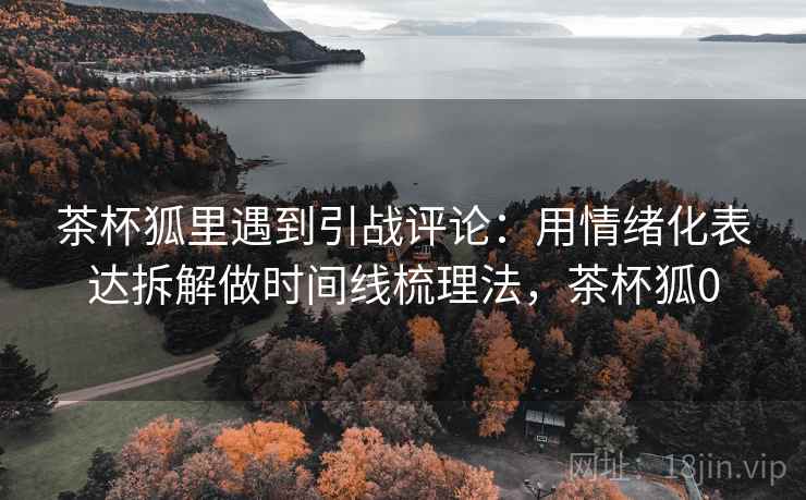 茶杯狐里遇到引战评论：用情绪化表达拆解做时间线梳理法，茶杯狐0