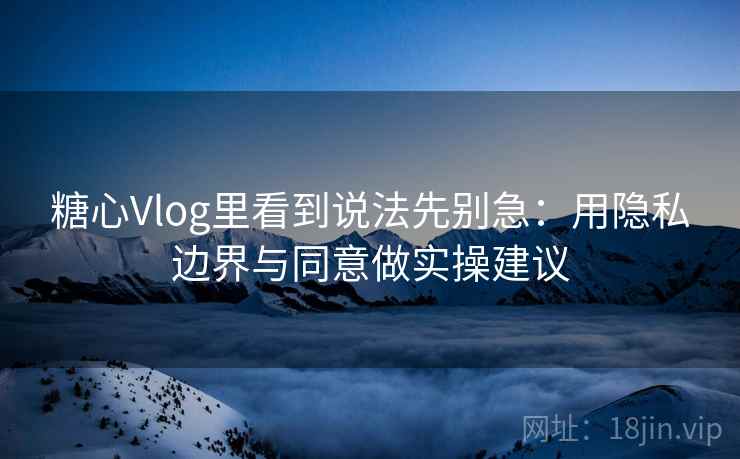 糖心Vlog里看到说法先别急：用隐私边界与同意做实操建议