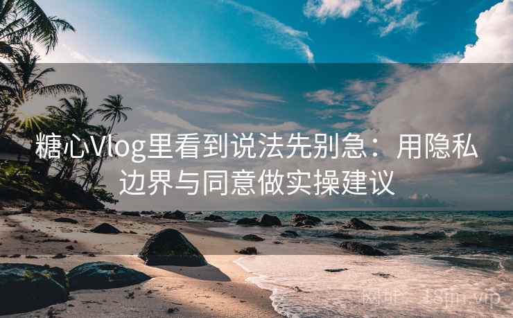 糖心Vlog里看到说法先别急:用隐私边界与同意做实操建议 糖心Vlog里看到说法先别急:用隐私边界与同意做实操建议
