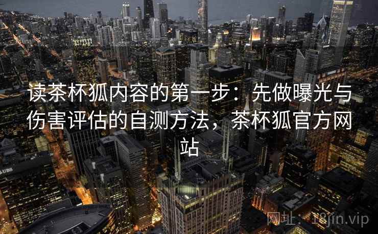 读茶杯狐内容的第一步：先做曝光与伤害评估的自测方法，茶杯狐官方网站