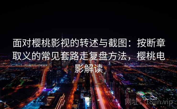 面对樱桃影视的转述与截图：按断章取义的常见套路走复盘方法，樱桃电影解读