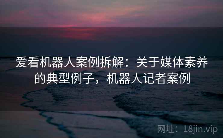 爱看机器人案例拆解：关于媒体素养的典型例子，机器人记者案例