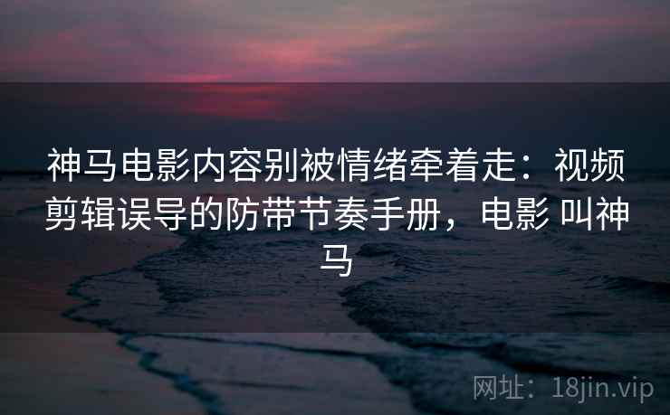 神马电影内容别被情绪牵着走：视频剪辑误导的防带节奏手册，电影 叫神马