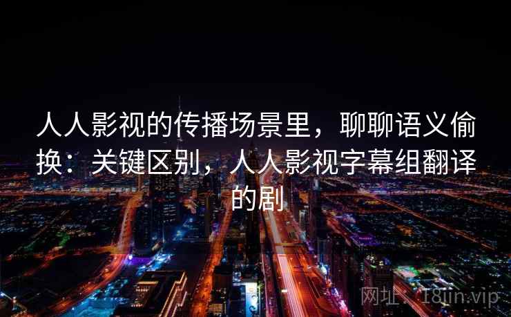 人人影视的传播场景里，聊聊语义偷换：关键区别，人人影视字幕组翻译的剧