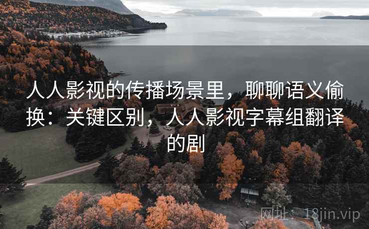 人人影视的传播场景里，聊聊语义偷换：关键区别，人人影视字幕组翻译的剧