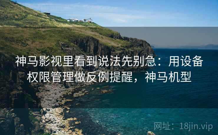 神马影视里看到说法先别急：用设备权限管理做反例提醒，神马机型