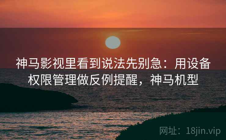 神马影视里看到说法先别急：用设备权限管理做反例提醒，神马机型