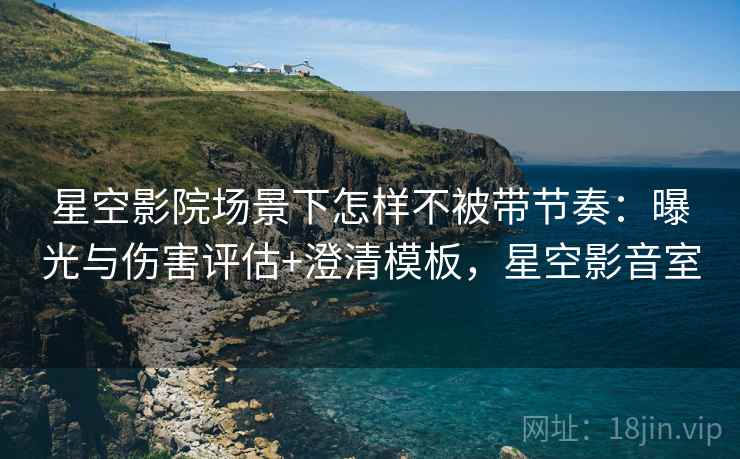 星空影院场景下怎样不被带节奏：曝光与伤害评估+澄清模板，星空影音室
