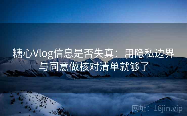 糖心Vlog信息是否失真:用隐私边界与同意做核对清单就够了 糖心Vlog信息是否失真:用隐私边界与同意做核对清单就够了