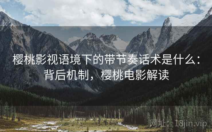 樱桃影视语境下的带节奏话术是什么：背后机制，樱桃电影解读