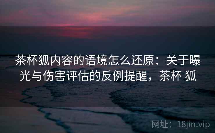 茶杯狐内容的语境怎么还原：关于曝光与伤害评估的反例提醒，茶杯 狐