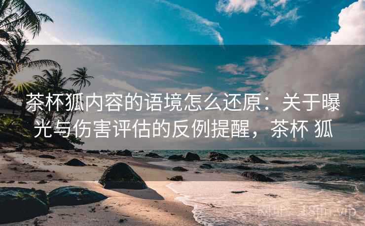 茶杯狐内容的语境怎么还原:关于曝光与伤害评估的反例提醒,茶杯 狐 茶杯狐内容的语境怎么还原:关于曝光与伤害评估的反例提醒,茶杯 狐