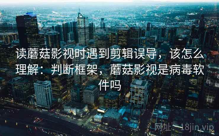 读蘑菇影视时遇到剪辑误导，该怎么理解：判断框架，蘑菇影视是病毒软件吗