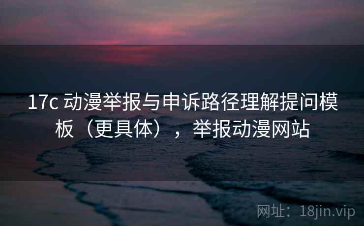 17c 动漫举报与申诉路径理解提问模板（更具体），举报动漫网站