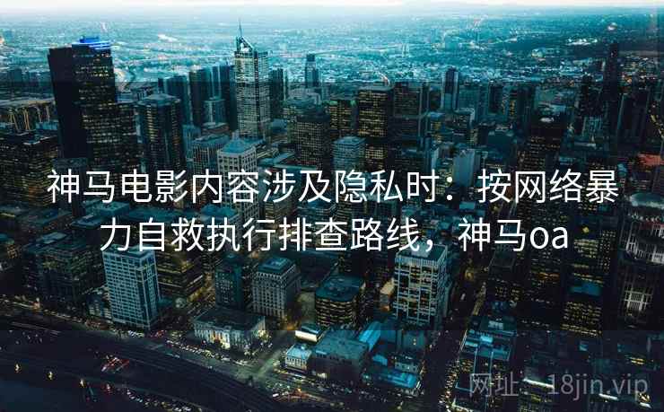 神马电影内容涉及隐私时：按网络暴力自救执行排查路线，神马oa