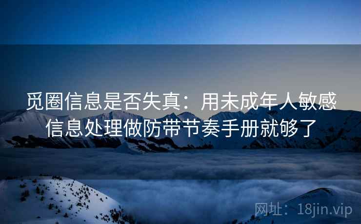 觅圈信息是否失真：用未成年人敏感信息处理做防带节奏手册就够了