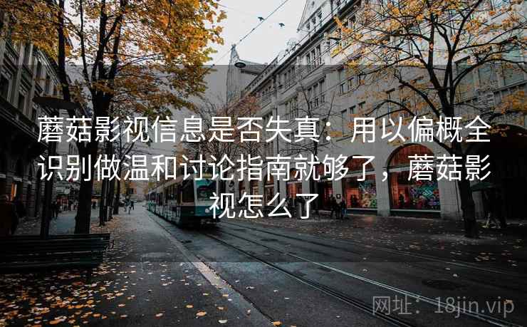 蘑菇影视信息是否失真：用以偏概全识别做温和讨论指南就够了，蘑菇影视怎么了