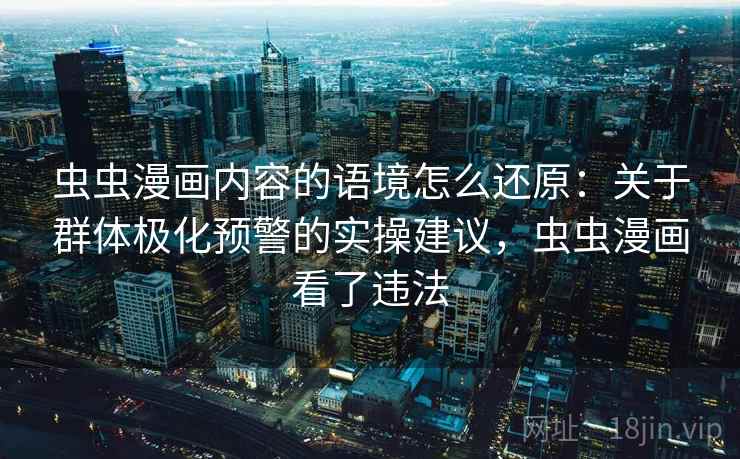 虫虫漫画内容的语境怎么还原:关于群体极化预警的实操建议,虫虫漫画看了违法 虫虫漫画内容的语境怎么还原:关于群体极化预警的实操建议,虫虫漫画看了违法