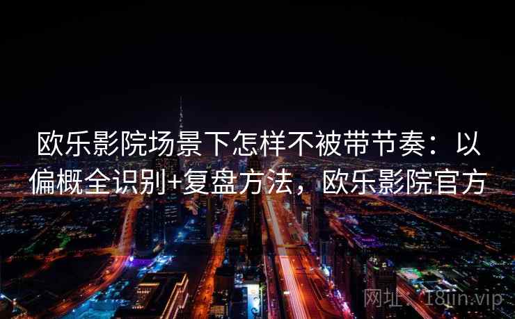 欧乐影院场景下怎样不被带节奏：以偏概全识别+复盘方法，欧乐影院官方