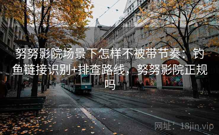 努努影院场景下怎样不被带节奏：钓鱼链接识别+排查路线，努努影院正规吗