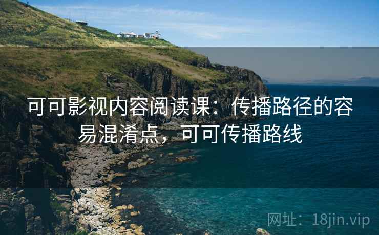 可可影视内容阅读课：传播路径的容易混淆点，可可传播路线