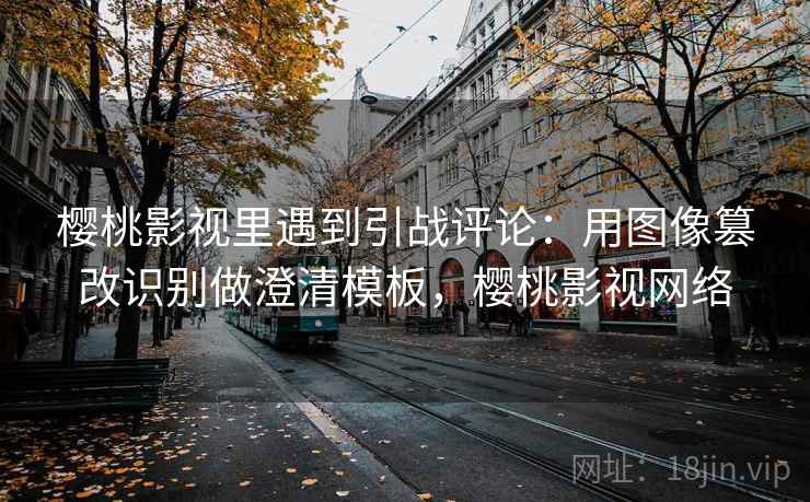 樱桃影视里遇到引战评论：用图像篡改识别做澄清模板，樱桃影视网络