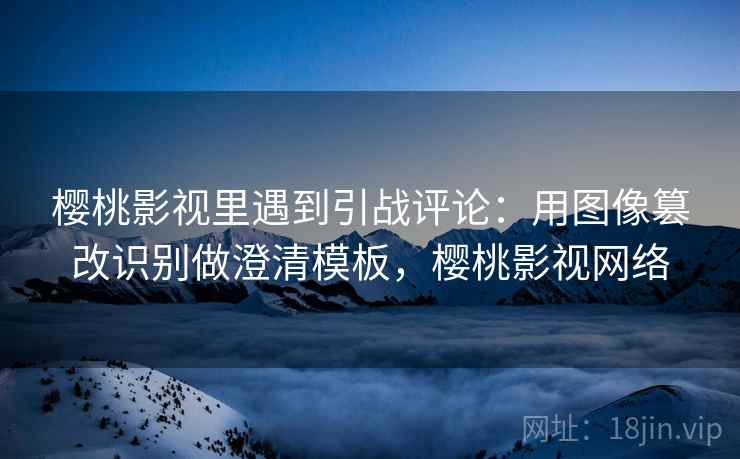 樱桃影视里遇到引战评论:用图像篡改识别做澄清模板,樱桃影视网络 樱桃影视里遇到引战评论:用图像篡改识别做澄清模板,樱桃影视网络