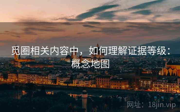 觅圈相关内容中，如何理解证据等级：概念地图