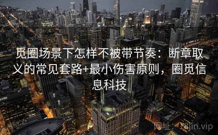 觅圈场景下怎样不被带节奏：断章取义的常见套路+最小伤害原则，圈觅信息科技