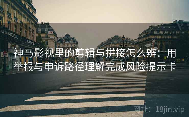 神马影视里的剪辑与拼接怎么辨：用举报与申诉路径理解完成风险提示卡