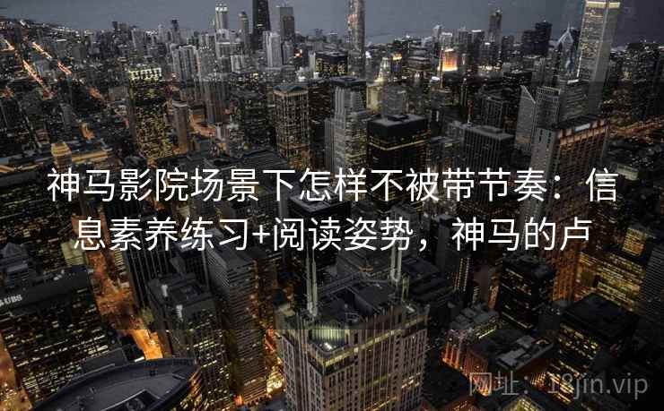 神马影院场景下怎样不被带节奏:信息素养练习+阅读姿势,神马的卢 神马影院场景下怎样不被带节奏:信息素养练习+阅读姿势,神马的卢