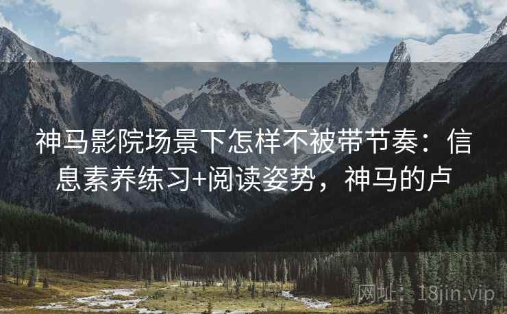 神马影院场景下怎样不被带节奏：信息素养练习+阅读姿势，神马的卢