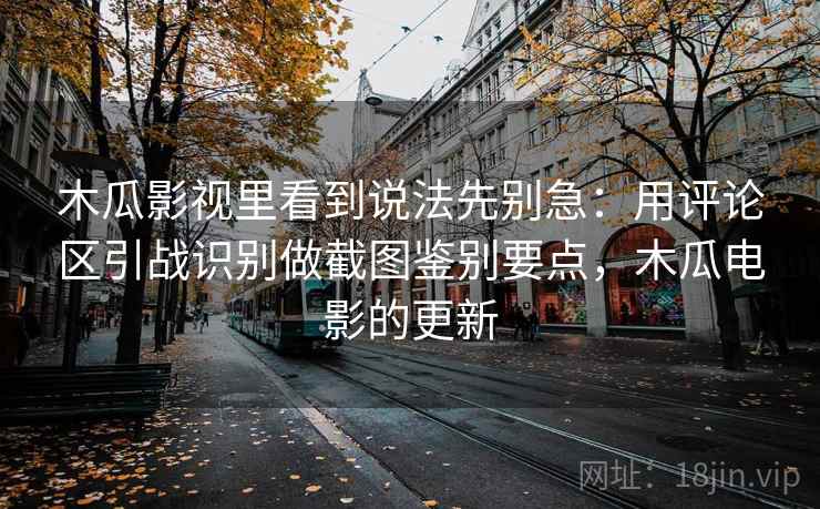 木瓜影视里看到说法先别急:用评论区引战识别做截图鉴别要点,木瓜电影的更新 木瓜影视里看到说法先别急:用评论区引战识别做截图鉴别要点,木瓜电影的更新