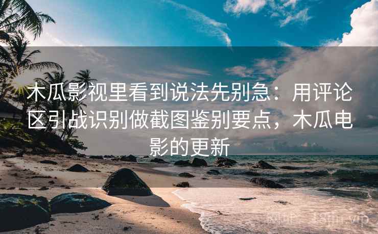 木瓜影视里看到说法先别急：用评论区引战识别做截图鉴别要点，木瓜电影的更新
