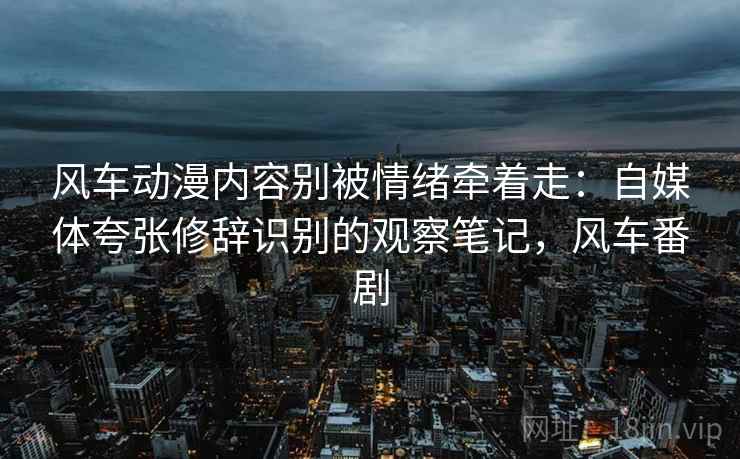 风车动漫内容别被情绪牵着走:自媒体夸张修辞识别的观察笔记,风车番剧 风车动漫内容别被情绪牵着走:自媒体夸张修辞识别的观察笔记,风车番剧