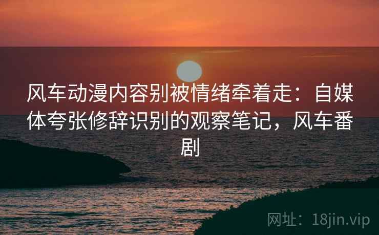 风车动漫内容别被情绪牵着走:自媒体夸张修辞识别的观察笔记,风车番剧 风车动漫内容别被情绪牵着走:自媒体夸张修辞识别的观察笔记,风车番剧