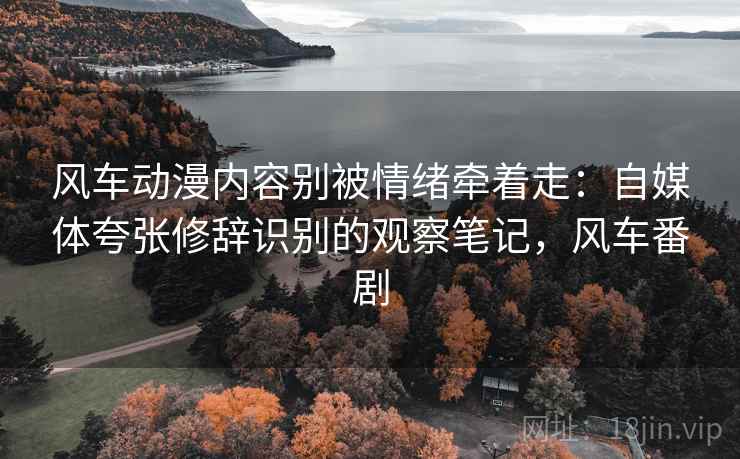 风车动漫内容别被情绪牵着走:自媒体夸张修辞识别的观察笔记,风车番剧 风车动漫内容别被情绪牵着走:自媒体夸张修辞识别的观察笔记,风车番剧