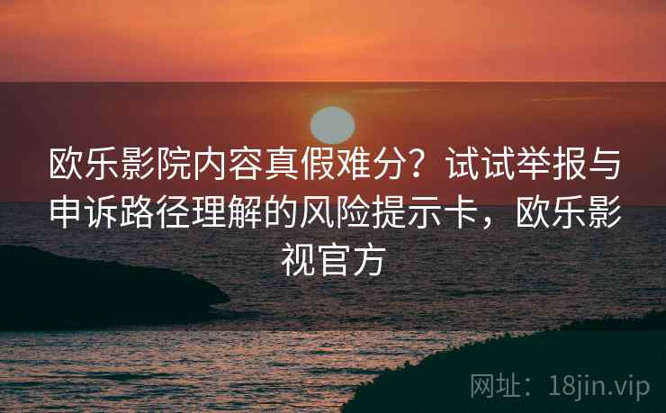 欧乐影院内容真假难分？试试举报与申诉路径理解的风险提示卡，欧乐影视官方
