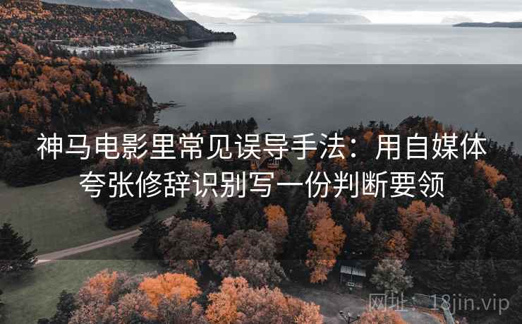 神马电影里常见误导手法：用自媒体夸张修辞识别写一份判断要领