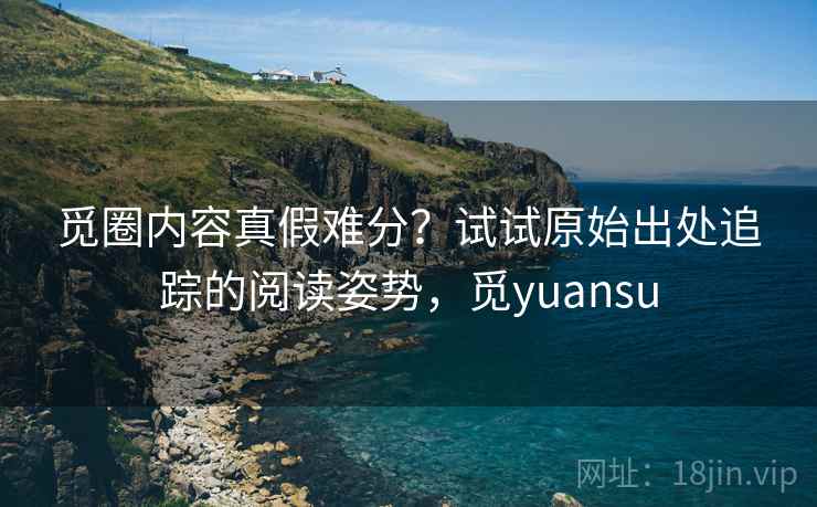 觅圈内容真假难分？试试原始出处追踪的阅读姿势，觅yuansu