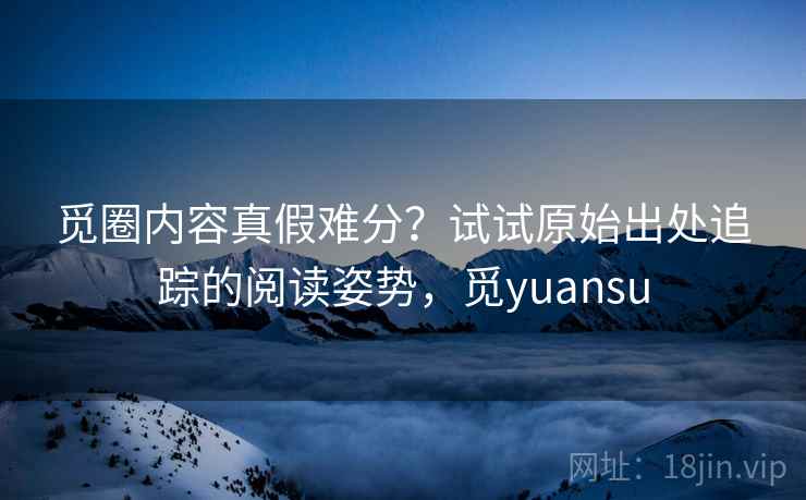觅圈内容真假难分？试试原始出处追踪的阅读姿势，觅yuansu